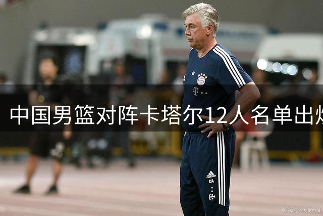 中国男篮对阵卡塔尔12人名单出炉，凌晨之战蓄势待发
