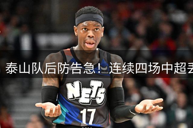 泰山队后防告急！连续四场中超丢球2+创尴尬纪录