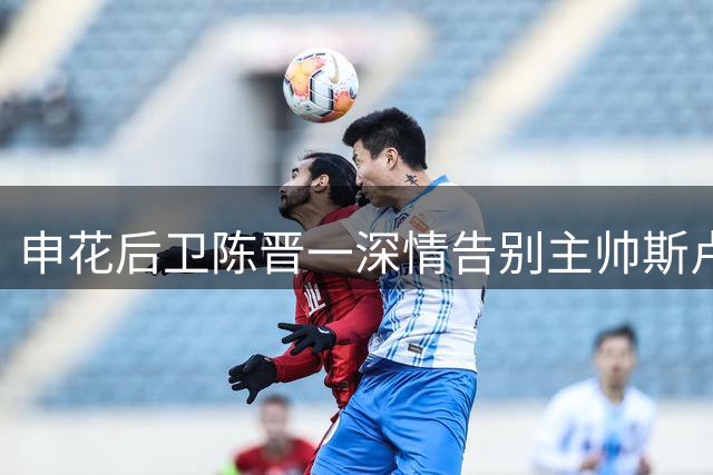 申花后卫陈晋一深情告别主帅斯卢茨基：感谢两年知遇之恩