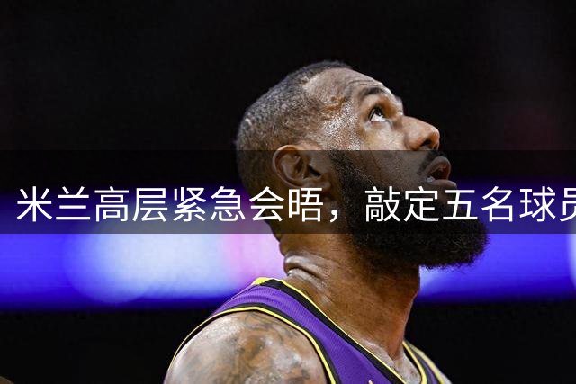 米兰高层紧急会晤，敲定五名球员转会议程