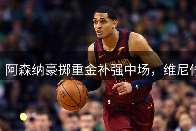 阿森纳豪掷重金补强中场，维尼修斯落空埋隐患